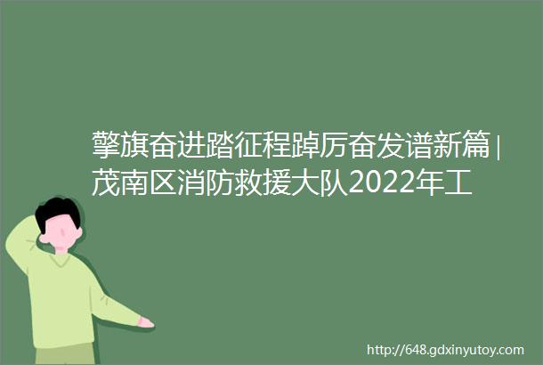 擎旗奋进踏征程踔厉奋发谱新篇∣茂南区消防救援大队2022年工作纪实